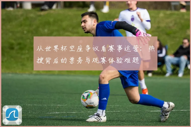 从世界杯空座争议看赛事运营：热搜背后的票务与观赛体验难题