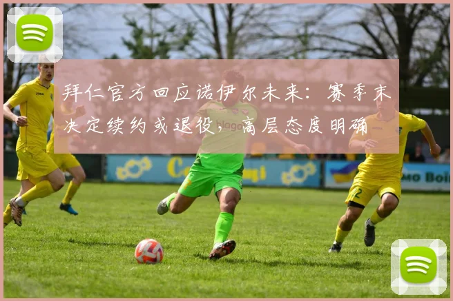 拜仁官方回应诺伊尔未来：赛季末决定续约或退役，高层态度明确
