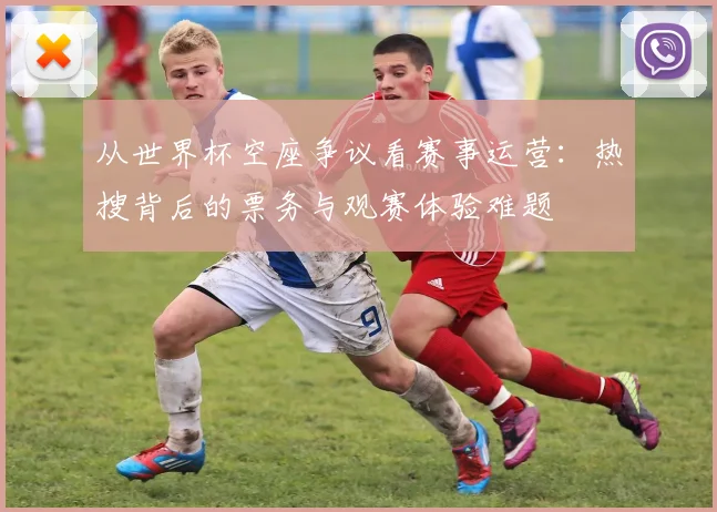 从世界杯空座争议看赛事运营:热搜背后的票务与观赛体验难题