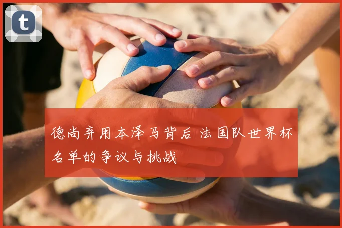 德尚弃用本泽马背后 法国队世界杯名单的争议与挑战