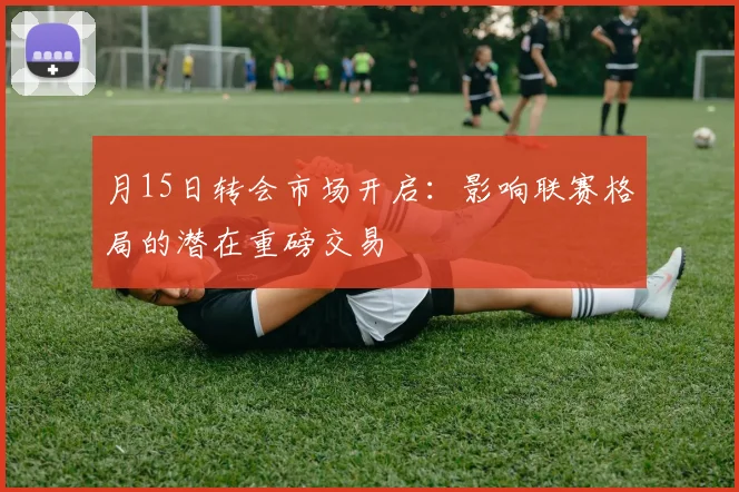 月15日转会市场开启:影响联赛格局的潜在重磅交易