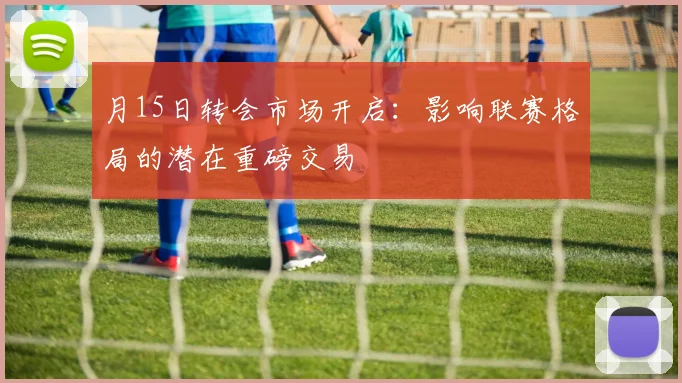 月15日转会市场开启：影响联赛格局的潜在重磅交易