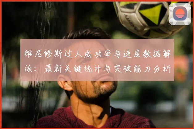 维尼修斯过人成功率与速度数据解读:最新关键统计与突破能力分析